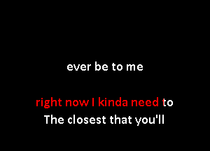 ever be to me

right nowl kinda need to
The closest that you'll