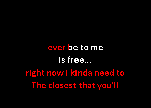 ever be to me

is free...

right nowl kinda need to
The closest that you'll