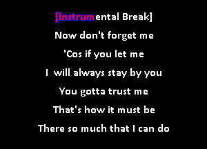Mental Breakl

Now don't forget me

'Cos if you let me

I will always stay by you

You gotta trust me
That's how it must be

There so much that I can do