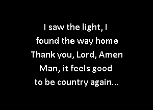 I saw the light,l
found the way home

Thank you, Lord, Amen
Man, it feels good
to be country again...