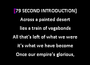 I79 SECOND INTRODUCTIONI
Across a painted desert
lies a train of vagabonds

All that's left of what we were

it's what we have become

Once our empire's glorious, l