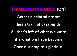 WMIPWIONJ

Across a painted desert
lies a train of vagabonds
All that's left of what we were

it's what we have become

Once our empire's glorious, l