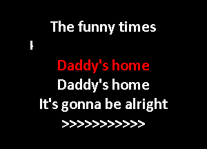 The funny times

Daddy's home
Daddy's home

It's gonna be alright
)))))) )