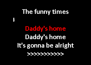 The funny times

Daddy's home
Daddy's home

It's gonna be alright
)))))) )