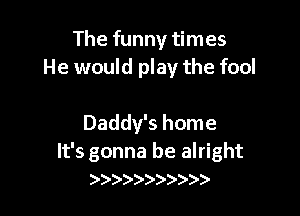 The funny times
He would play the fool

Daddy's home

It's gonna be alright
)))e)))))))