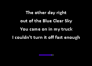The other day right
out of the Blue Clear Sky

You came on in my truck

I couldn't turn it off fast enough