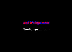 mmmm

Yeah, bye mom...