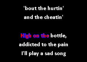 'bout the hurtin'

and the cheatin'

High on the bottle,
addicted to the pain

I'll play a sad song