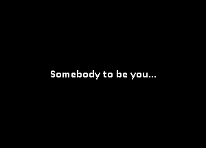 Somebody to be you...