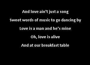 And love ain'tjusta song
Sweet words of music to go dancing by
Love is a man and he's mine
0h, love is alive

And at our breakfast table