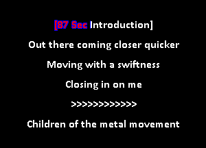 mccahtroductionl

Out there coming closer quicker
Moving with a swif-tncss

Closing in on me

))))))))))))

Children ofthe metal movement