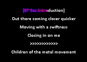 WCEM'Dductionl

Out there coming closer quicker
Moving with a swif-tncss

Closing in on me

))))))))))))

Children ofthe metal movement