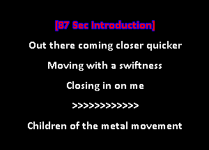 mum
Out there coming closer quicker
Moving with a swif-tncss

Closing in on me

))))))))))))

Children ofthe metal movement