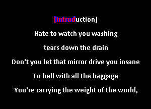 Ithtductionl
Hate to watch you washing
tears down the drain
Don't you let that mirror drive you insane
To hell with all the baggage

You're carrying the weight of the world,