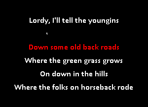 Lordy, I'll tell the youngins

Down some old back roads
Where the green grass grows

0n down in the hills

Where the folks on horseback rude I