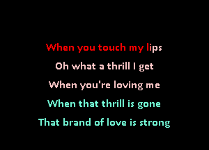 When you touch my lips
Oh what a thrill I get
When you're loving me

When that thrill is gone

That brand of love is strong