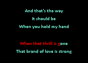 And that's the way

It should be
When you hold my hand

When that thrill is gone

That brand of love is strong