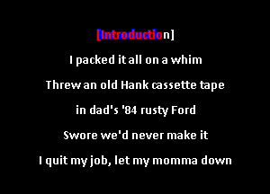 MM

I packed itall on a whim
Threw an old Hank mssette tape
in dad's '84 rusty Ford
Swore we'd nevet make it

I quit my job, let my momma down