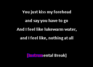 You just kiss my fomhead
and say you have to go
And I feel like lukewatm water,

and I feel like, nothing at all

mental Break!