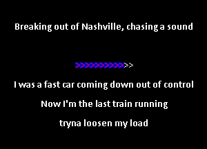 Breaking out of Nashville, chasinga sound

W
I was a fast car coming down out of control
Now I'm the last train running

tryna loosen myload