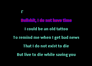 Fahdchh
Bullshit, I do not have time
I could be an old mttoo

To remind me when I get bad news

That I do not exist to die

Butlive to die while savingyou l