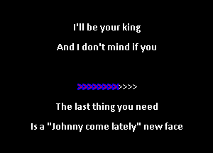 I'll be your king
And I don't mind ifyou
mmmmmw

33

The last thing you need

Is a Johnny come lately new face