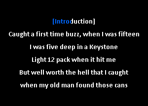 llntroductionl
Caughta first time buzz, when I was fifteen
I was five deep in 8 Keystone
Light 12 pack when it hit me
But well worth the hell thatl caught

when my old man found those (ans