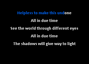Helpless to make this undone
All in due time
See the world through different eyes
All in due time

The shadows will give way to light