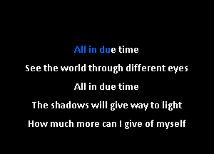 All in due time
See the world through different eyes
All in due time
The shadows will give way to light

How much more (an I give of myself