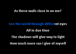 As these walls close in on me?

See the world through different eyes
All in due time
The shadows will give way to light

How much more (an I give of myself