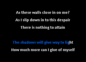 As these walls close in on me?
As I slip down in to this despair

There is nothing to attain

The shadows will give way to light

How much more can I give of myself