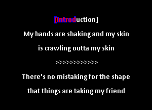 Ithcductionl

My hands are shaking and my skin
is crawling outta my skin
))))))))))))

There's no mistakingfov the shape

that things are taking my ftiend