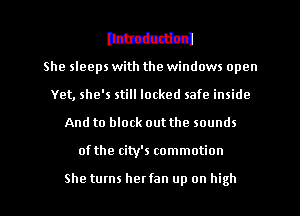 mm

She sleeps with the windows open
Yet, she's still locked safe inside
And to block out the sounds
of the city's commotion

She turns her fan up on high