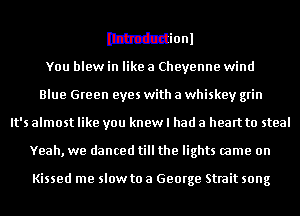 Wionl
You blew in like a Cheyenne wind
Blue Green eyes with a whiskey grin
It's almost like you knew I had a heart to steal
Yeah, we danced till the lights came on

Kissed me slow to a George Strait song