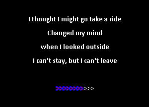 I thought I might go take a ride

Changed my mind
when I looked outside

I can't stay, butl mn't leave