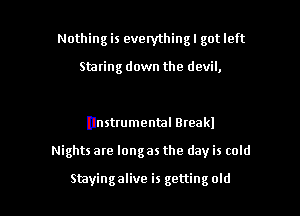 Nothing is everythingl got left

Staring down the devil,

(Instrumental Bteakl

Nights are long as the day is cold

Stayingalive is gettingold l