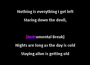 Nothing is everything! got left

Staring down the devil,

Mumental Breakl

Nights are longas the day is cold

Stayingalive is getting old