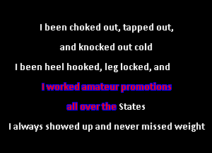 I been choked out, tapped out,
and knocked out cold
mmmmdbm
Imbd amateur promotions

all overthe States

I always showed up and never missed weight