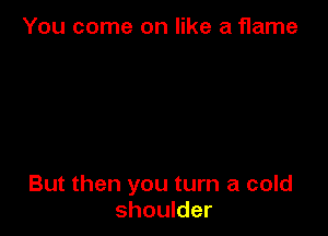 You come on like a flame

But then you turn a cold
shoulder