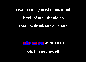 I wanna tell you what my mind

is tellin' me I should do

03mm.)

Take me out of this hell

Oh, I'm not myself