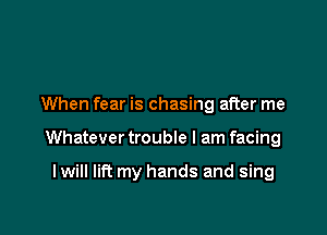 When fear is chasing after me

Whatever trouble I am facing

I will lift my hands and sing