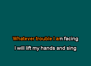 Whatever trouble I am facing

I will lift my hands and sing