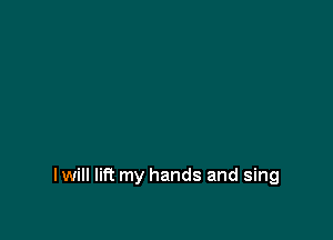 I will lift my hands and sing
