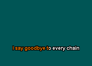 I say goodbye to every chain