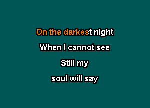 On the darkest night

When I cannot see
Still my

soul will say