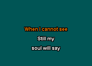 When I cannot see

Still my

soul will say