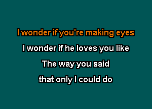 lwonder ifyou're making eyes

I wonder if he loves you like
The way you said

that onlyl could do