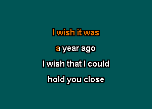 I wish it was
a year ago

Iwish that I could

hold you close