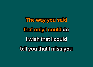 The way you said
that only I could do

lwish that I could

tell you that I miss you