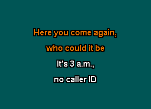 Here you come again,

who could it be
It's 3 a.m.,

no caller ID